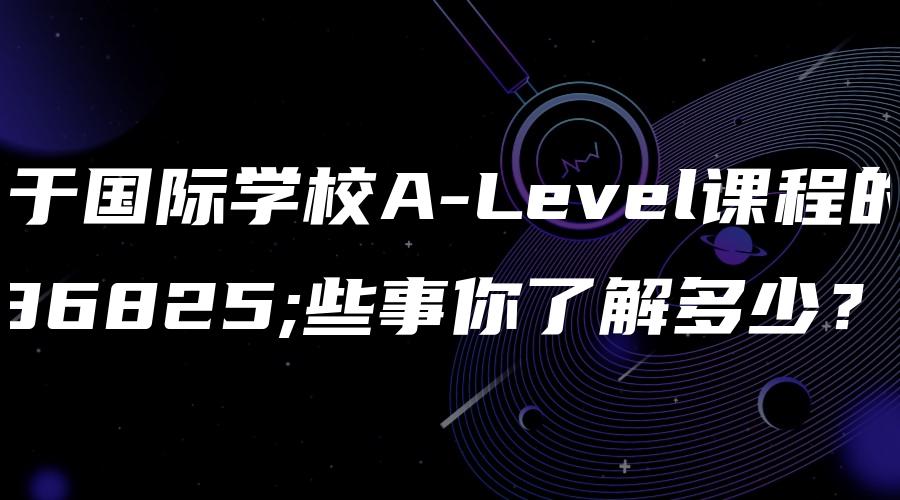 关于国际学校A-Level课程的这些事你了解多少？